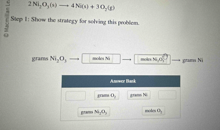 2Ni_2O_3(s)to 4Ni(s)+3O_2(g)
Step 1: Show the strategy for solving this problem.
grams Ni_2O_3 moles Ni moles Ni_2O_3 grams Ni
Answer Bank
grams O_2 grams Ni
grams Ni_2O_3 moles O_2