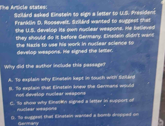 The Article states:
Szilárd asked Einstein to sign a letter to U.S. President
Franklin D. Roosevelt, Szilárd wanted to suggest that
the U.S, develop its own nuclear weapons. He believed
they should do it before Germany. Einstein didn't want
the Nazis to use his work in nuclear science to
develop weapons. He signed the letter,
Why did the author include this passage?
A. To explain why Einstein kept in touch with Szilárd
B. To explain that Einstein knew the Germans would
not develop nuclear weapons
C. To show why Einstain signed a letter in support of
nuctear weapons
D. To suggest that Einstein wanted a bomb dropped on
Germany