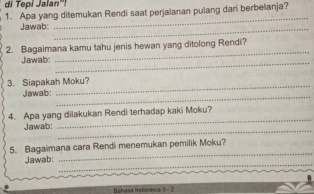 di Tepi Jalan”! 
1. Apa yang ditemukan Rendi saat perjalanan pulang dari berbelanja? 
Jawab:_ 
_ 
2. Bagaimana kamu tahu jenis hewan yang ditolong Rendi? 
Jawab:_ 
_ 
3. Siapakah Moku? 
Jawab:_ 
_ 
_ 
4. Apa yang dilakukan Rendi terhadap kaki Moku? 
_ 
Jawab: 
_ 
5. Bagaimana cara Rendi menemukan pemilik Moku? 
_ 
Jawab: 
Bahasa Indonesia 3 - 2