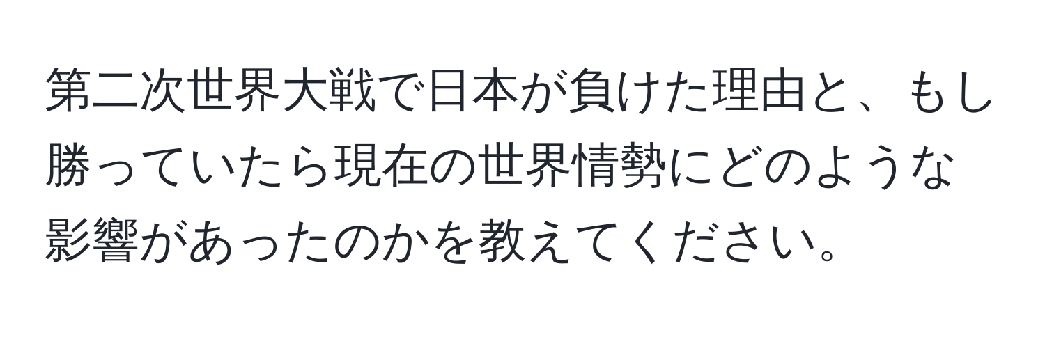 第二次世界大戦で日本が負けた理由と、もし勝っていたら現在の世界情勢にどのような影響があったのかを教えてください。