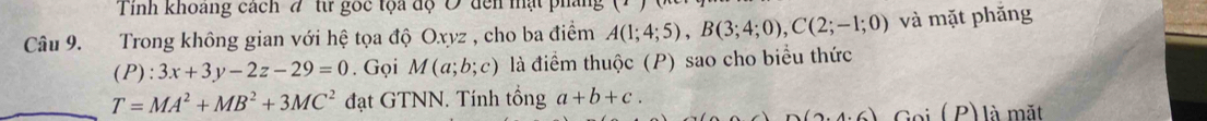 Tinh khoang cách # từ gốc tộa độ Đ đến mật pháng 
Câu 9. Trong không gian với hệ tọa độ Oxyz , cho ba điểm A(1;4;5), B(3;4;0), C(2;-1;0) và mặt phǎng
(P):3x+3y-2z-29=0. Gọi M(a;b;c) là điểm thuộc (P) sao cho biểu thức
T=MA^2+MB^2+3MC^2 đạt GTNN. Tính tổng a+b+c.
D(2.4.6) G o i (p) là mặt