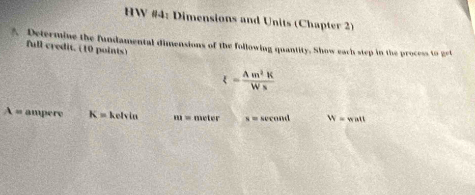 HW #4: Dimensions and Units (Chapter 2) 
A. Determine the fundamental dimensions of the following quantity. Show each step in the process to get 
full credit. (10 points)
xi = Am^2K/Ws 
X= ampere K= kelvin m= meter N= sec ond W=watt