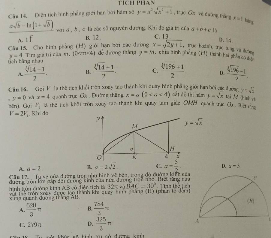 TICH PHAN
Câu 14. Diện tích hình phẳng giới hạn bởi hàm số y=x^2sqrt(x^2+1) , trục Ox và đường thắng x=1 bǎng
 (asqrt(b)-ln (1+sqrt(b)))/A.If  với a, b , c là các số nguyên dương. Khi đó giá trị của a+b+c là
B. 12 . C. 13 .
D. 14 
Câu 15. Cho hình phẳng (H) giới hạn bởi các đường x=sqrt(2y+1) , trục hoành, trục tung và đường
y=4 Tim giá trị của m, (0 để đường thắng
tích bằng nhau y=m , chia hình phẳng (H) thành hai phần có diện
B.  (sqrt[3](14)+1)/2 .  (sqrt[3](196)+1)/2 
C.
A.  (sqrt[3](14)-1)/2 .  (sqrt[3](196)-1)/2 .
D.
Câu 16. Gọi V là thể tích khối tròn xoay tạo thành khi quay hình phẳng giới hạn bởi các đường y=sqrt(x)
, y=0 và x=4 quanh trục Ox . Đường thắng x=a(0 cắt đồ thị hàm y=sqrt(x) tại M (hình về
bên). Gọi V_1 là thể tích khối tròn xoay tạo thành khi quay tam giác OMH quanh trục Ox. Biết rằng
V=2V_1 Khi đó
A. a=2.
B. a=2sqrt(2) C. a= 5/2 .
D. a=3.
Câu 17. Ta vẽ nửa đường tròn như hình vẽ bên, trong đó đường kinh của
đường tròn lớn gấp đổi đường kính của nửa đường tron nhỏ. Biết răng nửa
hình tròn đường kinh AB có diện tích là 32π và BAC=30° Tính thể tích
vật thể tròn xoãy được tạo thành khi quay hinh phăng (H) (phân tô đậm)
xùng quanh đường thầng AB
A.  620/3 π  784/3 π
B.
C. 279π D.  325/3 π
* 18   Từ một khúc gõ hình trụ có đường kinh