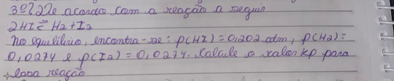 30222 acondo com a reagao a seguin
2HIleftharpoons H_2+I_2
no equililuico, encntra-be: P(HI)=0.202atm 1 P(H_2)=
1, 0274 8 P(I_2)=0,0274 calale a salcen kp pana 
losa Reacao