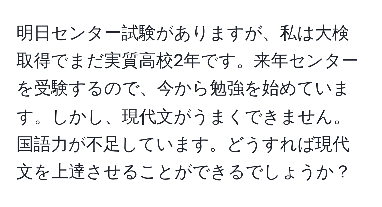 明日センター試験がありますが、私は大検取得でまだ実質高校2年です。来年センターを受験するので、今から勉強を始めています。しかし、現代文がうまくできません。国語力が不足しています。どうすれば現代文を上達させることができるでしょうか？