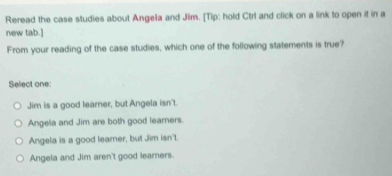 Reread the case studies about Angela and Jim. [Tip: hold Ctrl and click on a link to open it in a
new tab.]
From your reading of the case studies, which one of the following statements is true?
Select one:
Jim is a good learner, but Angela isn't.
Angela and Jim are both good learners.
Angela is a good learner, but Jim isn't.
Angela and Jim aren't good learners.