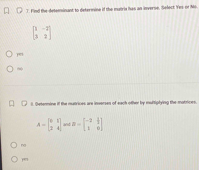 Find the determinant to determine if the matrix has an inverse. Select Yes or No.
beginbmatrix 1&-2 3&2endbmatrix
yes
no
8. Determine if the matrices are inverses of each other by multiplying the matrices.
A=beginbmatrix 0&1 2&4endbmatrix and B=beginbmatrix -2& 1/2  1&0endbmatrix
no
yes