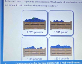 between 1 and 1.5 pounds of blueberries. Which crate of blueberries cont
an amount that matches what the recipe calls for?
1.523 pounds 0.531 pound
nd order decimal numbers in a real-world context