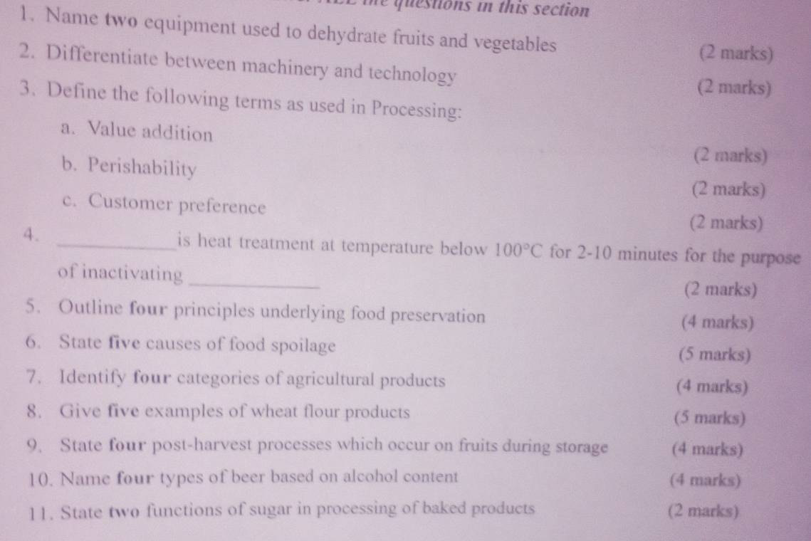 qu estions in this section 
1. Name two equipment used to dehydrate fruits and vegetables 
(2 marks) 
2. Differentiate between machinery and technology 
(2 marks) 
3. Define the following terms as used in Processing: 
a. Value addition 
b. Perishability 
(2 marks) 
(2 marks) 
c. Customer preference 
(2 marks) 
4. _is heat treatment at temperature below 100°C for 2-10 minutes for the purpose 
of inactivating_ 
(2 marks) 
5. Outline four principles underlying food preservation 
(4 marks) 
6. State five causes of food spoilage (5 marks) 
7. Identify four categories of agricultural products (4 marks) 
8. Give five examples of wheat flour products (5 marks) 
9. State four post-harvest processes which occur on fruits during storage (4 marks) 
10. Name four types of beer based on alcohol content (4 marks) 
11. State two functions of sugar in processing of baked products (2 marks)