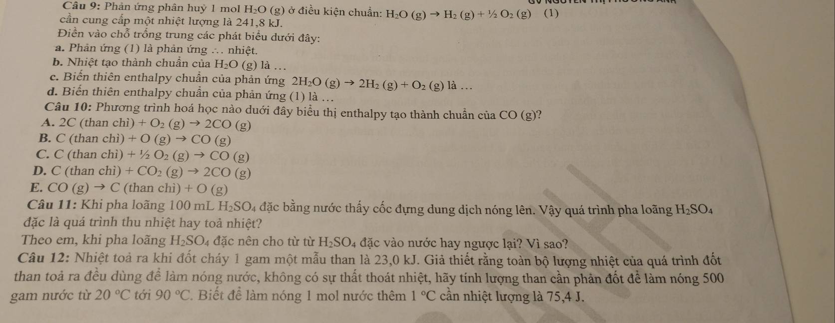 Phản ứng phân huỷ 1 mol H_2O (g) ở điều kiện chuẩn: H_2O(g)to H_2(g)+1/2O_2(g) (1)
cần cung cấp một nhiệt lượng là 241,8 kJ.
Điền vào chỗ trống trung các phát biểu dưới đây:
a. Phản ứng (1) là phản ứng ∴. nhiệt.
b. Nhiệt tạo thành chuân của H_2O(g)la
c. Biến thiên enthalpy chuẩn của phản ứng 2H_2O(g)to 2H_2(g)+O_2(g)la...
d. Biến thiên enthalpy chuần của phản ứng (1) là ..
Câu 10:1 Phương trình hoá học nào duới đây biểu thị enthalpy tạo thành chuẩn ở ciaCO(g)
A. 2C(thanchi)+O_2(g)to 2CO(g)
B. C(thanchi)+O(g)to CO(g)
C. C(thanchi)+1/2O_2(g)to CO(g)
D. C(thanchi) +CO_2(g)to 2CO(g)
E. CO(g)to C (th anchi)+O(g)
Câu 11: Khi pha loãng 100 mL 1 H_2SO_4 4 đặc bằng nước thấy cốc đựng dung dịch nóng lên. Vậy quá trình pha loãng H_2SO_4
đặc là quá trình thu nhiệt hay toả nhiệt?
Theo em, khi pha loãng H_2SO_4 đặc nên cho từ từ H_2SO_4 đặc vào nước hay ngược lại? Vì sao?
Câu 12: Nhiệt toả ra khi đốt cháy 1 gam một mẫu than là 23,0 kJ. Giả thiết rằng toàn bộ lượng nhiệt của quá trình đốt
than toả ra đều dùng để làm nóng nước, không có sự thất thoát nhiệt, hãy tính lượng than cần phản đốt để làm nóng 500
gam nước từ 20°C tới 90°C Biết để làm nóng 1 mol nước thêm 1°C cần nhiệt lượng là 75,4 J.