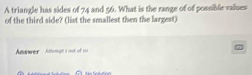 A triangle has sides of 74 and 56. What is the range of of possible values 
of the third side? (list the smallest then the largest) 
Answer Attempts out of s