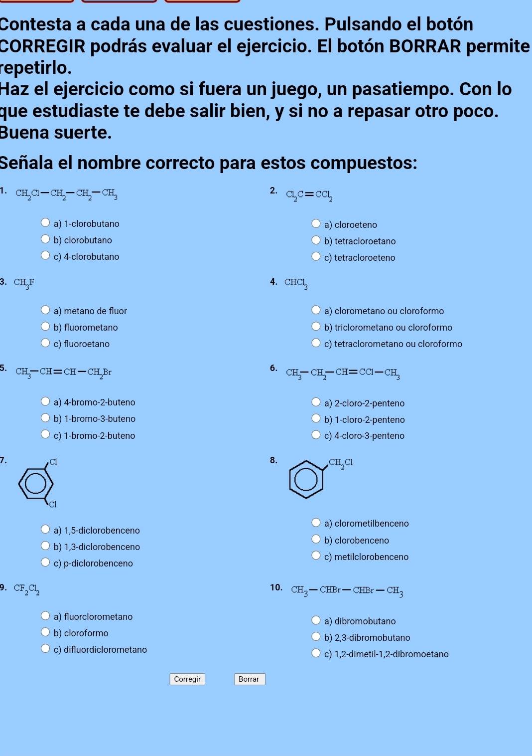 Contesta a cada una de las cuestiones. Pulsando el botón
CORREGIR podrás evaluar el ejercicio. El botón BORRAR permite
repetirlo.
Haz el ejercicio como si fuera un juego, un pasatiempo. Con lo
que estudiaste te debe salir bien, y si no a repasar otro poco.
Buena suerte.
Señala el nombre correcto para estos compuestos:
1. CH_2Cl-CH_2-CH_2-CH_3
2. Cl_2C=CCl_2
a) 1-clorobutano a) cloroeteno
b) clorobutano b) tetracloroetano
c) 4-clorobutano c) tetracloroeteno
4.
3. Cl H_3F CHCl_3
a) metano de fluor a) clorometano ou cloroformo
b) fluorometano b) triclorometano ou cloroformo
c) fluoroetano c) tetraclorometano ou cloroformo
5. CH_3-CH=CH-CH_2Br
6. CH_3-CH_2-CH=CC1-CH_3
a) 4-bromo-2-buteno a) 2-cloro-2-penteno
b) 1-bromo-3-buteno b) 1-cloro-2-penteno
c) 1-bromo-2-butenc c) 4-cloro-3-penteno
7. C1
8.
a) clorometilbenceno
a) 1,5-diclorobenceno
b) 1,3-diclorobenceno
b) clorobenceno
c) metilclorobenceno
c) p-diclorobenceno
10.
9. CF_2Cl_2 CH_3-CHBr-CHBr-CH_3
a) fluorclorometano a) dibromobutano
b) cloroformo b) 2,3-dibromobutano
c) difluordiclorometand
c) 1,2-dimetil-1,2-dibromoetano
Corregir Borrar