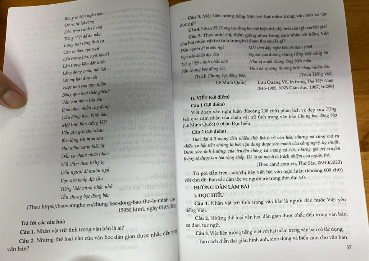 Việc liên tưởng tiếng Việt với hạt mầm trong văn bản có tác
Oa ca từ lọt lồng Ròng rã bốn ngàn năm
dụng gì?
Đến tròn vành rõ chữ
Câu 4. Nhan đề Chung bọc đồng bào thể hiện thái độ, tình cảm gì của tác giả?
Tiếng Việt đã ăn nằm
Câu 5. Theo anh/ chị, điểm giống nhau trong cảm nhận về tiếng Việt
Cùng núi sông tình tự
của hai nhân vật trữ tình trong hai đoạn thơ sau là gì?
Câu ca đao, tục ngữ
Lẫn trong Iúa, ngô, khoai Dẫu người đi muôn ngã Mỗi sớm dậy nghe bốn bề thân thiết
Lặn trong hồn đất nước Vạn nẻo khắp địa cầu Người qua đường chung tiếng Việt cùng tôi
Lẳng động máu, mồ hôi... Tiếng Việt mình nhắc nhớ Như vị muối chung lòng biến mặn
Vẫn chung bọc đồng bào Như dòng sông thương mến chảy muôn đời.
Lời mẹ hát đưa nôi
(Trích Chung bọc đồng bào,  (Trích Tiếng Việt,
Vượt non cao vực thằm
Lê Minh Quốc)  Lưu Quang Vũ, in trong Thơ Việt Nam
1945-1985, NXB Giáo dục, 1987, tr.298)
Băng qua mọi thác ghềnh
Vẫn còn nhen lửa ấm II. VIẾT (6,0 điểm)
Qua nhọc nhằn cay đắng Câu 1 (2,0 điểm)
Dẫu đồng hóa, binh đao Viết đoạn văn nghị luận (khoảng 200 chữ) phân tích vẻ đẹp của Tiếng
Một linh hồn tiếng Việt Việt qua cảm nhận của nhân vật trữ tình trong văn bản Chung bọc đồng bào
Vẫn gìn giữ cho nhau (Lê Minh Quốc) ở phần Đọc hiếu,
Câu 2 (4,0 điểm)
Bn lòng tin mùa sau  Thời đại 4.0 mang đến nhiều thử thách về văn hóa, nhưng nó cũng mở ra
Hạt mầm xanh biếc lá
nhiều cơ hội nếu chúng ta biết tận dụng được sức mạnh của công nghệ, kỹ thuật.
ẫu va chạm nháo nhào Dưới sức ảnh hưởng của truyền thông và mạng xã hội, những giá trị truyền
Nối chìm theo tiếng lạ thống sẽ được lan tỏa rộng khắp. Đó là sứ mệnh là trách nhiệm của người trẻ.
(Theo cand.com.vn, Thứ Sáu, 06/10/2023)
Dẫu người đi muôn ngả
Từ gợi dẫn trên, anh/chị hãy viết bài văn nghị luận (khoảng 600 chữ)
Vạn néo khắp địa cầu với chủ đề: Bản sắc dân tộc và người trẻ trong thời đại 4.0.
Tiếng Việt mình nhắc nhớ hướng dẫn làm bài
Vẫn chung bọc đồng bào I. ĐQC HIẾU
(Theo https://baovannghe.vn/chung-boc-dong-bao-tho-le-minh-quc Câu 1. Nhân vật trữ tình trong văn bán là người dân nước Việt yêu
15950.html, ngày 01/09/202
tiếng Việt.
Câu 2. Những thể loại văn học dân gian được nhắc đến trong văn bản:
Trả lời các câu hỏi: ca dao, tục ngữ.
Câu 1. Nhân vật trữ tình trong văn bản là ai?
Câu 2. Những thể loại nào của văn học dân gian được nhắc đến trơ  Câu 3. Việc liên tưởng tiếng Việt với hạt mầm trong văn bản có tác dụng:
văn bản? - Tạo cách diễn đạt giàu hình ảnh, sinh động và biểu cảm cho văn bản.
57