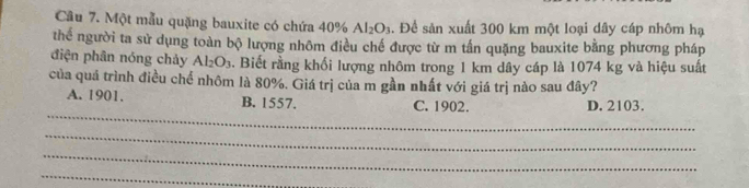 Một mẫu quặng bauxite có chứa 40% Al_2O_3. Đề sản xuất 300 km một loại dây cáp nhôm hạ
thể người ta sử dụng toàn bộ lượng nhôm điều chế được từ m tần quặng bauxite bằng phương pháp
điện phân nóng chảy Al_2O_3. Biết rằng khổi lượng nhôm trong 1 km dây cáp là 1074 kg và hiệu suất
của quá trình điều chế nhôm là 80%. Giá trị của m gần nhất với giá trị nào sau đây?
_
A. 1901. B. 1557. C. 1902. D. 2103.
_
_
_