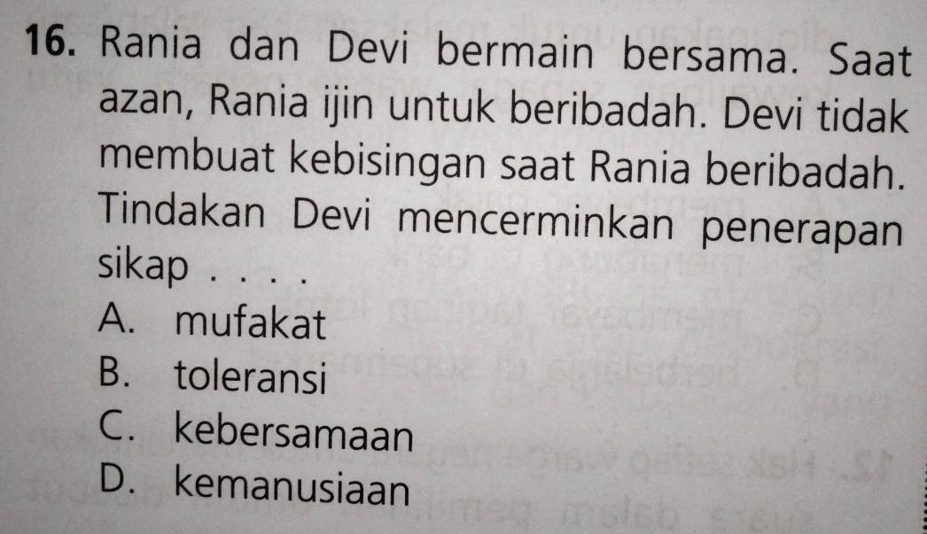 Rania dan Devi bermain bersama. Saat
azan, Rania ijin untuk beribadah. Devi tidak
membuat kebisingan saat Rania beribadah.
Tindakan Devi mencerminkan penerapan
sikap . . . .
A. mufakat
B. toleransi
C. kebersamaan
D. kemanusiaan