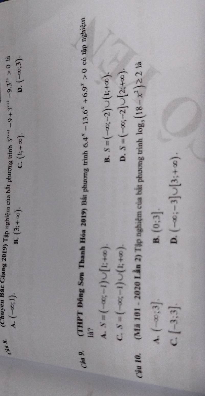 (Chuyên Bắc Giang 2019) Tập nghiệm của bất phương trình 3^(3x+1)-9+3^(x+1)-9.3^(2x)>0 là
A. (-∈fty ;1).
B. (3;+∈fty ).
C. (1;+∈fty ). D. (-∈fty ;3). 
Câu 9. (THPT Đông Sơn Thanh Hóa 2019) Bắt phương trình 6.4^x-13.6^x+6.9^x>0 có tập nghiệm
Iå?
A. S=(-∈fty ;-1)∪ [1;+∈fty ).
B. S=(-∈fty ;-2)∪ (1;+∈fty ).
C. S=(-∈fty ;-1)∪ (1;+∈fty ).
D. S=(-∈fty ;-2]∪ [2;+∈fty ). 
Câu 10. (Mã 101 - 2020 Lần 2) Tập nghiệm của bắt phương trình log _3(18-x^2)≥ 2 là
A. (-∈fty ;3]. B. (0;3].
C. [-3;3]. (-∈fty ;-3]∪ [3;+∈fty ). 
D.