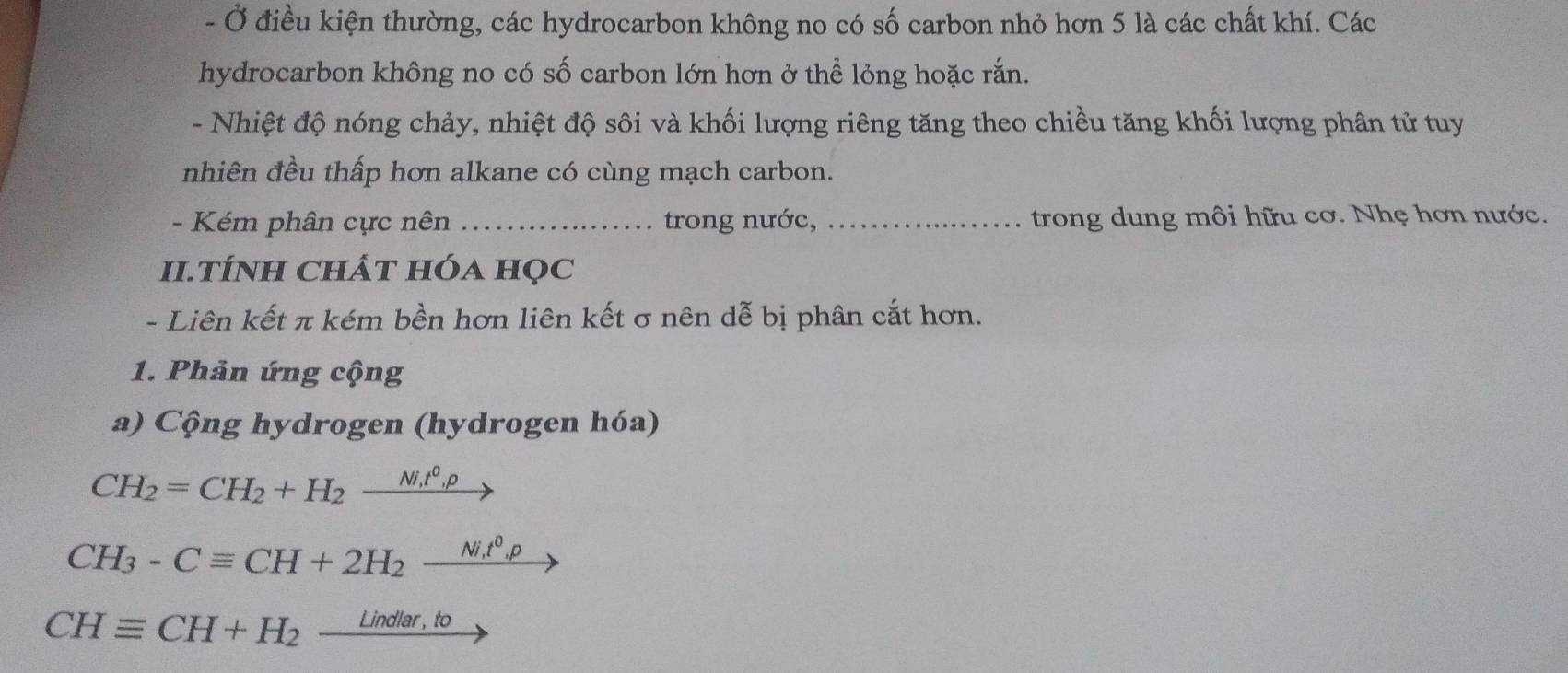 Ở điều kiện thường, các hydrocarbon không no có số carbon nhỏ hơn 5 là các chất khí. Các 
hydrocarbon không no có số carbon lớn hơn ở thể lỏng hoặc rắn. 
- Nhiệt độ nóng chảy, nhiệt độ sôi và khối lượng riêng tăng theo chiều tăng khối lượng phân tử tuy 
nhiên đều thấp hơn alkane có cùng mạch carbon. 
- Kém phân cực nên _trong nước, _trong dung môi hữu cơ. Nhẹ hơn nước. 
II.TÍNH CHÁT Hóa HọC 
- Liên kết π kém bền hơn liên kết σ nên dễ bị phân cắt hơn. 
1. Phản ứng cộng 
a) Cộng hydrogen (hydrogen hóa)
CH_2=CH_2+H_2frac Ni_1t^0
CH_3-Cequiv CH+2H_2xrightarrow Nit^0,p
CHequiv CH+H_2_ Lindlar,to