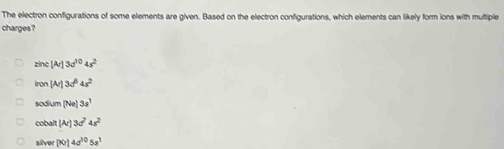 The electron configurations of some elements are given. Based on the electron configurations, which elements can likely form ions with multiple
charges?
zinc[Ar]3d^(10)4s^2
iron[Ar]3d^64s^2
sodium(Ne)3s^1
cobalt[Ar]3d^74s^2
sin er [Kr]4sigma^(10)5s^1