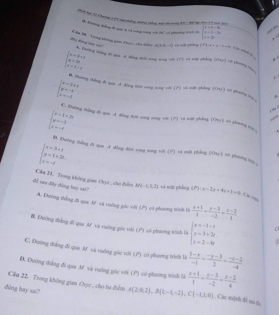 Hình học 12-Chương 5-PT mặt phẳng, đường thắng, mặt cầu trong KG - Bài tập theo CT mới 2025
D. Đường thắng đi qua A và song song với BC có phương trình là: beginarrayl x=1-4t y=1-2t. z=2tendarray.
hình học
A. D
Câu 20. Trong không gian Oxyz , cho điểm A(2;0;-1) và mặt phầng (P) :x+y-1=0. Các mệnh đá
đây đúng hay sai? A. Đường thắng đi qua A đồng thời song song với (P) và mặt phầng (Oxy) có phương tri
beginarrayl x=3+t y=2t z=1-tendarray. .
B. L
C
beginarrayl x=2+t y=-t z=-1endarray.
B. Đường thẳng đi qua A đồng thời song song với (P) và mật phẳng (Oxy) có phương trình p.
beginarrayl x=1+2t y=-1 z=-tendarray.
Câu 2
C. Đường thẳng đi qua A đồng thời song song với (P) và mặt phẳng (Oxy) có phương tính^(mệnh
beginarray)l x=3+t y=1+2t. z=-tendarray.
D. Đường thắng đi qua A đồng thời song song với (P) và mặt phẳng (Oxy) có phương trìn
đề sau đây đúng hay sai?
Câu 21. Trong không gian Oxyz , cho điểm M(-1;3;2) và mặt phẳng () P) : x-2y+4z+1=0. Các một
A. Đường thằng đi qua M và vuông góc với (P) có phương trình là  (x+1)/1 = (y-3)/-2 = (z-2)/1 .
B. Đường thẳng đi qua M và vuông góc với (P) có phương trình là beginarrayl x=-1-t y=3+2t. z=2-4tendarray.
C
C. Đường thằng đi qua M và vuông góc với (P) có phương trình là  (1-x)/-1 = (-y-3)/2 = (-z-2)/-4 .
D. Đường thằng đi qua M và vuông góc với (P) có phương trình là  (x+1)/1 = (y-3)/-2 = (z-2)/4 .
Câu 22. Trong không gian Oxyz , cho ba điểm A(2;0;2),B(1;-1;-2),C(-1;1;0). Các mệnh đề sau đây
đúng hay sai?