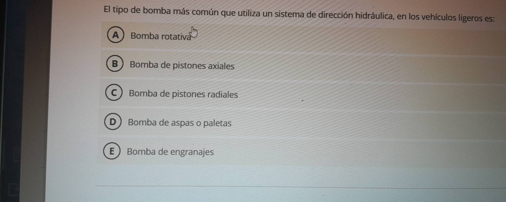 El tipo de bomba más común que utiliza un sistema de dirección hidráulica, en los vehículos ligeros es:
A Bomba rotativa
B Bomba de pistones axiales
C Bomba de pistones radiales
D Bomba de aspas o paletas
E Bomba de engranajes