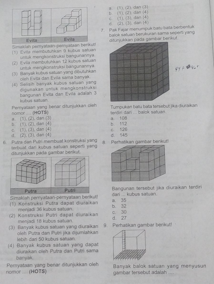 a. (1), (2), dan (3)
b. (1), (2), dan (4)
c. (1), (3), dan (4)
d. (2), (3), dan (4)
7. Pak Fajar menumpuk batu bata berbentuk
Evita Evila balok satuan berukuran sama seperti yang
itunjukkan pada gambar berikut.
Simaklah pernyataan-pernyataan berikut!
(1) Evita membutuhkan 9 kubus satuan
untuk mengkonstruksi bangunannya.
(2) Evila membutuhkan 12 kubus satuan
untuk mengkonstruksi bangunannya.
(3) Banyak kubus satuan yang dibutuhkan
oleh Evita dan Evila sama banyak.
(4) Selisih banyak kubus satuan yang
digunakan untuk mengkonstruksi
bangunan Evita dan Evila adalah 3
kubus satuan.
Pernyataan yang benar ditunjukkan oleh Tumpukan batu bata tersebut jika diuraikan
nomor .... (HOTS) terdiri dari ... balok satuan.
a. (1), (2), dan (3) a. 108
b. (1), (2), dan (4) b. 112
c. (1), (3), dan (4) c. 126
d. (2), (3), dan (4) d. 145
6. Putra dan Putri membuat konstruksi yang 8. Perhatikan gambar berikut!
terbuat dari kubus satuan seperti yang
ditunjukkan pada gambar berikut.
Putra  Bangunan tersebut jika diuraikan terdiri
Simaklah pernyataan-pernyataan berikut! dari ... kubus satuan.
a. 35
(1) Konstruksi Putra dapat diuraikan b. 32
menjadi 36 kubus satuan.
c. 30
(2) Konstruksi Putri dapat diuraikan d. 27
menjadi 18 kubus satuan.
(3) Banyak kubus satuan yang diuraikan 9. Perhatikan gambar berikut!
oleh Putra dan Putri jika dijumlahkan
lebih dari 50 kubus satuan.
(4) Banyak kubus satuan yang dapat
diuraikan oleh Putra dan Putri sama
banyak.
Pernyataan yang benar ditunjukkan oleh Banyak balok satuan yang menyusun
nomor .... (HOTS) gambar tersebut adalah ....