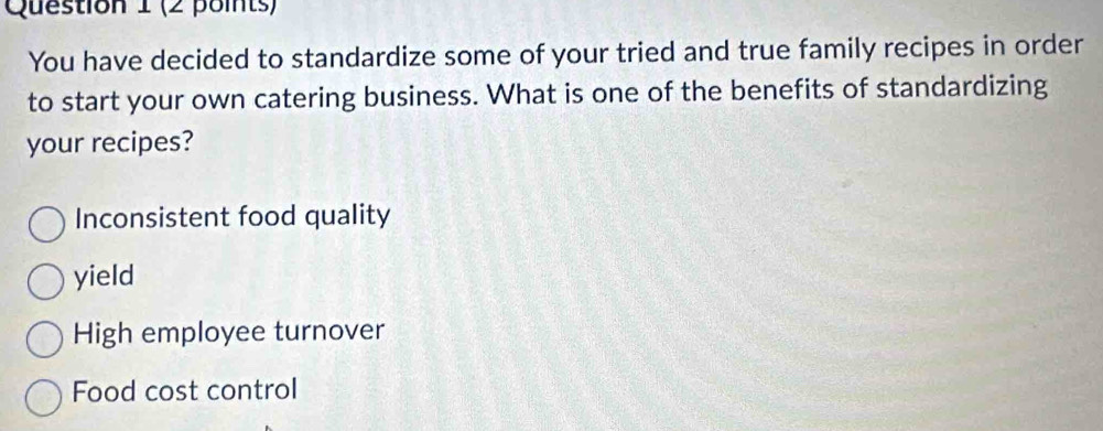 You have decided to standardize some of your tried and true family recipes in order
to start your own catering business. What is one of the benefits of standardizing
your recipes?
Inconsistent food quality
yield
High employee turnover
Food cost control