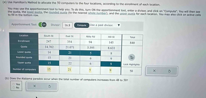 Use Hamilton's Method to allocate the 50 computers to the four locations, according to the enrollment of each location.
You may use the apportionment tool to help you. To do this, turn ON the apportionment tool, enter a divisor; and click on "Compute". You will then see
the quota, the lower quota, the rounded quota (to the nearest whole number), and the upper quota for each location. You may also click on active cells
to fill in the bottom row.
Apportionment Tool: Divisor: 16.8 Compute Use a past divisor.
(b) Does the Alabama paradox occur when the total number of computers increases from 48 to 50?
Yes
No × 5