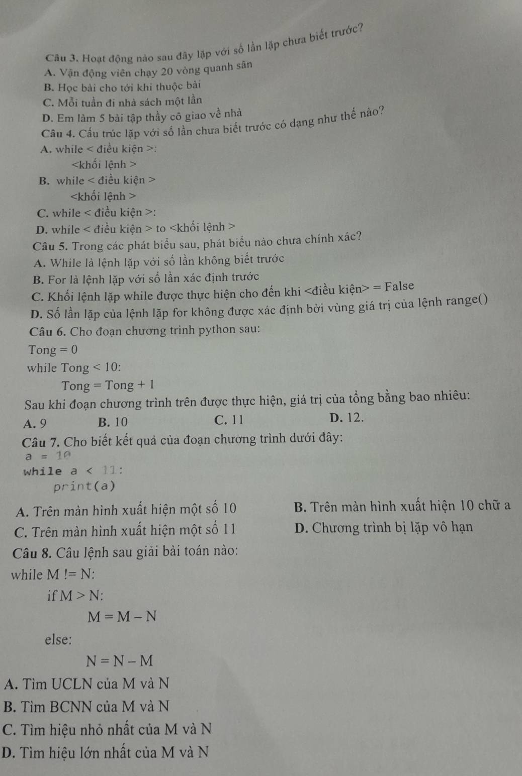 Hoạt động nào sau đây lặp với số lần lặp chưa biết trước?
A. Vận động viên chạy 20 vòng quanh sân
B. Học bài cho tới khi thuộc bài
C. Mỗi tuần đi nhà sách một lần
D. Em làm 5 bài tập thầy cô giao về nhà
Cầu 4. Cầu trúc lặp với số lần chưa biết trước có dạng như thế nào?
A. while < điều kiện >:

B. while < điều kiện >

C. while < điều kiện >:
D. while < điều kiện > to
Câu 5. Trong các phát biểu sau, phát biểu nào chưa chính xác?
A. While là lệnh lặp với số lần không biết trước
B. For là lệnh lặp với số lần xác định trước
C. Khối lệnh lặp while được thực hiện cho đến khi =F alse
D. Số lần lặp của lệnh lặp for không được xác định bởi vùng giá trị của lệnh range()
Câu 6. Cho đoạn chương trình python sau:
Tong =0
while Tong<10:
Tong=Tong+1
Sau khi đoạn chương trình trên được thực hiện, giá trị của tổng bằng bao nhiêu:
A. 9 B. 10 C. 11 D. 12.
Câu 7. Cho biết kết quả của đoạn chương trình dưới đây:
a=10
while a<11</tex> .
print(a)
A. Trên màn hình xuất hiện một số 10 B. Trên màn hình xuất hiện 10 chữ a
C. Trên màn hình xuất hiện một số 1 1 D. Chương trình bị lặp vô hạn
Câu 8. Câu lệnh sau giải bài toán nào:
while M!=N:
if M>N:
M=M-N
else:
N=N-M
A. Tìm UCLN của M và N
B. Tìm BCNN của M và N
C. Tìm hiệu nhỏ nhất của M và N
D. Tìm hiệu lớn nhất của M và N