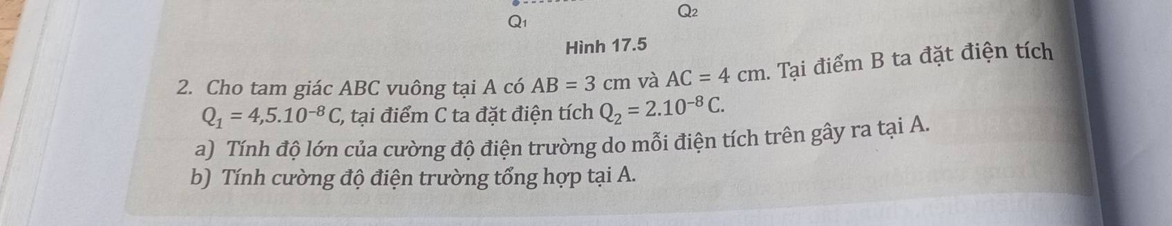 Hình 17.5
2. Cho tam giác ABC vuông tại A có AB=3cm và AC=4cm. Tại điểm B ta đặt điện tích
Q_1=4,5.10^(-8)C, (, tại điểm C ta đặt điện tích Q_2=2.10^(-8)C. 
a) Tính độ lớn của cường độ điện trường do mỗi điện tích trên gây ra tại A. 
b) Tính cường độ điện trường tổng hợp tại A.