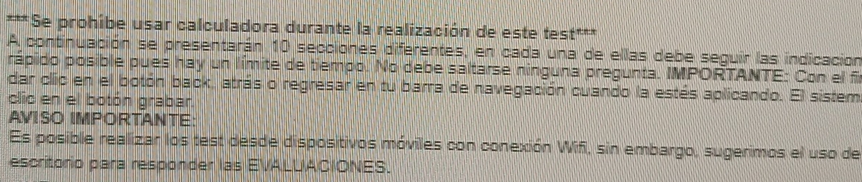 Se prohibe usar calculadora durante la realización de este test*** 
A continuación se presentarán 10 secciones diferentes, en cada una de ellas debe seguir las indicación 
rápido posible pues hay un límite de tiempo. No debe saltarse ninguna pregunta. IMPORTANTE: Con el f 
dar clic en el botón back, atrás o regresar en tu barra de navegación cuando la estés aplicando. El sistem 
clic en el botón grabar. 
AVISO IMPORTANTE: 
Es posible realizar los test desde dispositivos móviles con conexión Wifi, sin embargo, sugerimos el uso de 
escritorio para responder las EVALUACIONES.