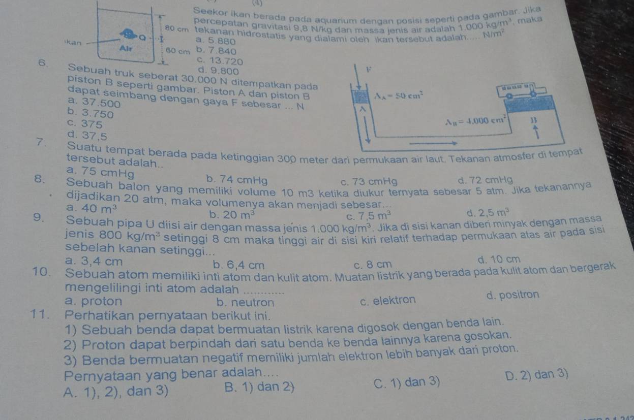 (4)
Seekor ikan berada pada aquarium dendan posisi seperti pada gambar. Jika
percepatan gravitasi 9,8 N/kg dan massa jenis air adalah 1 1.000kg/m^3 maka
tekanan hidrostatis yang dialami oleh Ikan tersebut adalah..... N/m^2
a. 5.880
b. 7.840
c. 13.720
d. 9.800
6.k seberat 30.000 N ditempatkan pada 
piston B seperti gambar. Piston A dan piston B
a. 37.500
dapat seimbang dengan gaya F sebesar ... N
b. 3.750
c. 375
d. 37,5
7. Suatu tempat berada pada ketinggian 300 meter dari permukaan air laut. Tekanan atmosfer
tersebut adalah..
a. 75 cmHg
8. b. 74 cmHg c. 73 cmHg d. 72 cmHg
Sebuah balon yang memiliki volume 10 m3 ketika diukur ternyata sebesar 5 atm. Jika tekanannya
dijadikan 20 atm, maka volumenya akan menjadi sebesar...
a. 40m^3 b. 20m^3 d. 2,5m^3
C. 7,5m^3
9. Sebuah pipa U diisi air dengan massa jenis 1.000kg/m^3. Jika di sisi kanan diberi minyak dengan massa
jenis 800kg/m^3 setinggi 8 cm maka tinggi air di sisi kiri relatif terhadap permukaan atas air pada sisi
sebelah kanan setinggi...
a. 3,4 cm b. 6,4 cm c. 8 cm d. 10 cm
10. Sebuah atom memiliki inti atom dan kulit atom. Muatan listrik yang berada pada kulit atom dan bergerak
mengelilingi inti atom adalah
a. proton b. neutron c. elektron d. positron
11. Perhatikan pernyataan berikut ini.
1) Sebuah benda dapat bermuatan listrik karena digosok dengan benda lain.
2) Proton dapat berpindah dari satu benda ke benda lainnya karena gosokan.
3) Benda bermuatan negatif memiliki jumlah elektron lebih banyak dari proton.
Pernyataan yang benar adalah....
A. 1), 2), dan 3) B. 1) dan 2) C. 1) dan 3) D. 2) dan 3)