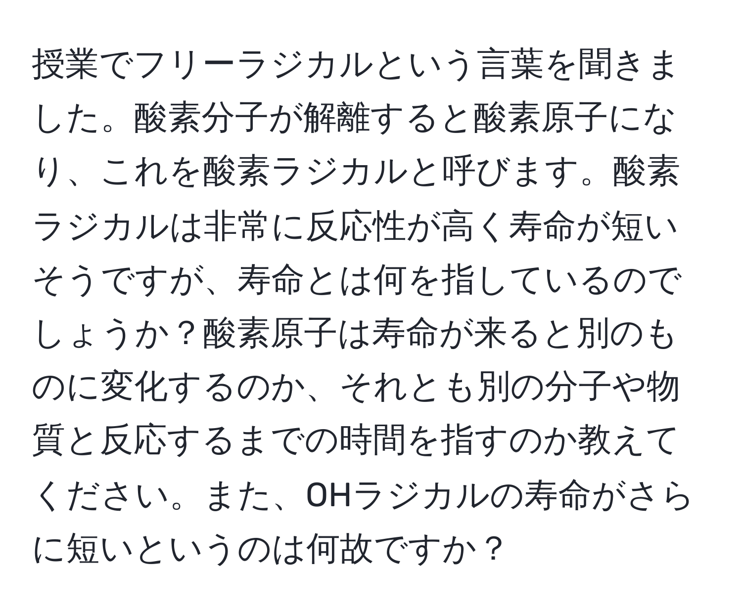 授業でフリーラジカルという言葉を聞きました。酸素分子が解離すると酸素原子になり、これを酸素ラジカルと呼びます。酸素ラジカルは非常に反応性が高く寿命が短いそうですが、寿命とは何を指しているのでしょうか？酸素原子は寿命が来ると別のものに変化するのか、それとも別の分子や物質と反応するまでの時間を指すのか教えてください。また、OHラジカルの寿命がさらに短いというのは何故ですか？