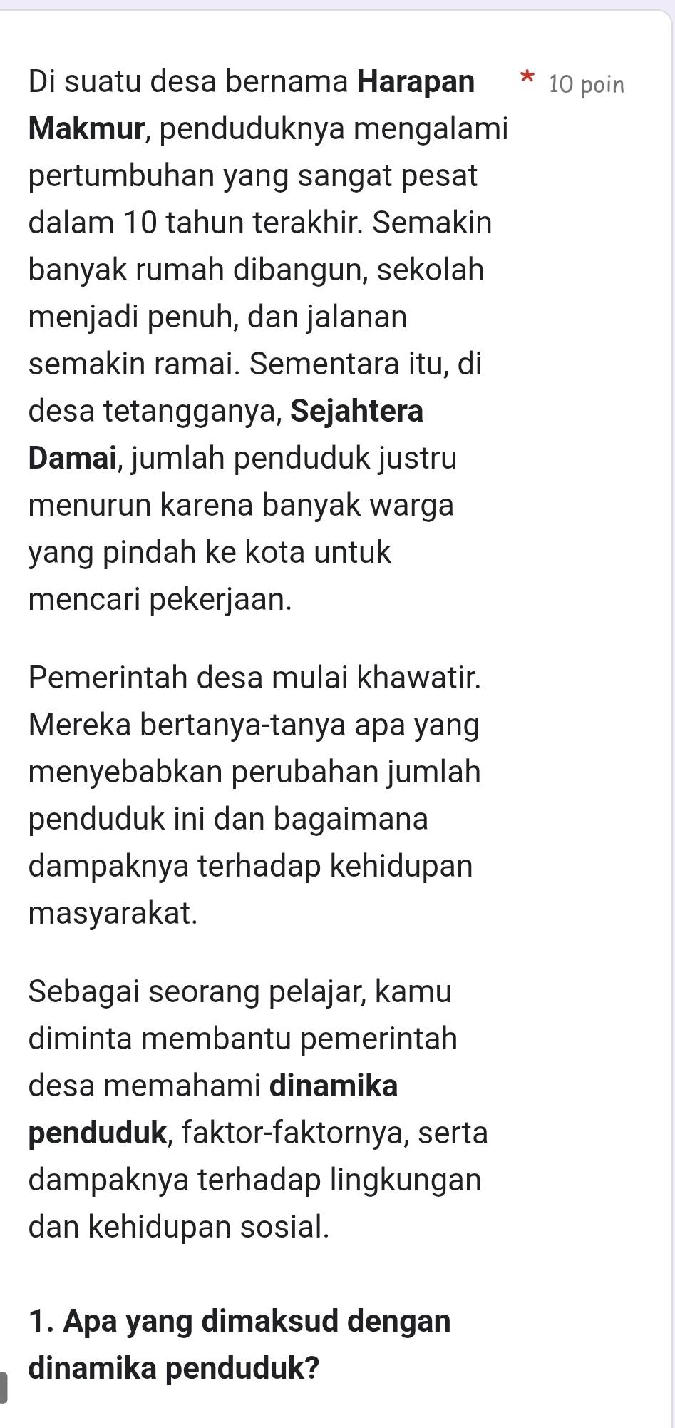 Di suatu desa bernama Harapan 10 poin 
Makmur, penduduknya mengalami 
pertumbuhan yang sangat pesat 
dalam 10 tahun terakhir. Semakin 
banyak rumah dibangun, sekolah 
menjadi penuh, dan jalanan 
semakin ramai. Sementara itu, di 
desa tetangganya, Sejahtera 
Damai, jumlah penduduk justru 
menurun karena banyak warga 
yang pindah ke kota untuk 
mencari pekerjaan. 
Pemerintah desa mulai khawatir. 
Mereka bertanya-tanya apa yang 
menyebabkan perubahan jumlah 
penduduk ini dan bagaimana 
dampaknya terhadap kehidupan 
masyarakat. 
Sebagai seorang pelajar, kamu 
diminta membantu pemerintah 
desa memahami dinamika 
penduduk, faktor-faktornya, serta 
dampaknya terhadap lingkungan 
dan kehidupan sosial. 
1. Apa yang dimaksud dengan 
dinamika penduduk?