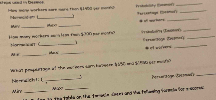 steps used in Desmos. 
How many workers earn more than $1450 per month? Probability (Desmas):_ 
_ 
Normaldist: (_ _ Percentage (Desmos) 
# of workers: 
_ 
Min:_ Max:_ 
How many workers earn less than $700 per month? Probability (Desmos)_ 
_ 
Normaldist: (_ _ Percentage (Desmos): 
Min: _Max: _# of workers; 
What percentage of the workers earn between $650 and $1550 per month? 
Normaldist: (_ _) 
Percentage (Desmos):_ 
Min: _Max:_ 
to the table on the formula sheet and the following formula for z-scores: