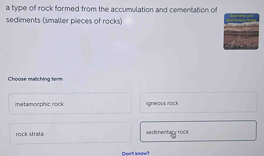 a type of rock formed from the accumulation and cementation of
sediments (smaller pieces of rocks) 
Choose matching term
metamorphic rock igneous rock
rock strata sedimentary rock
Don't know?