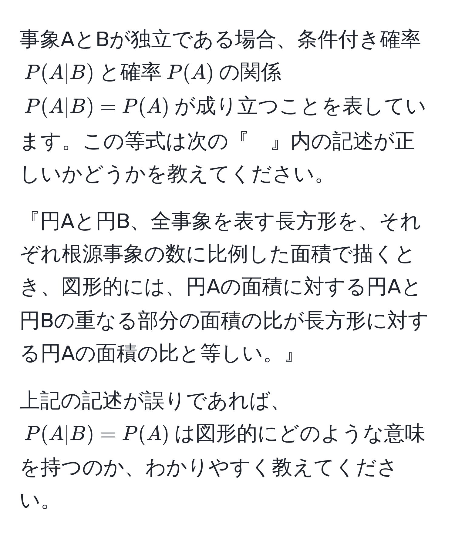 事象AとBが独立である場合、条件付き確率$P(A|B)$と確率$P(A)$の関係$P(A|B)=P(A)$が成り立つことを表しています。この等式は次の『　』内の記述が正しいかどうかを教えてください。

『円Aと円B、全事象を表す長方形を、それぞれ根源事象の数に比例した面積で描くとき、図形的には、円Aの面積に対する円Aと円Bの重なる部分の面積の比が長方形に対する円Aの面積の比と等しい。』

上記の記述が誤りであれば、$P(A|B)=P(A)$は図形的にどのような意味を持つのか、わかりやすく教えてください。