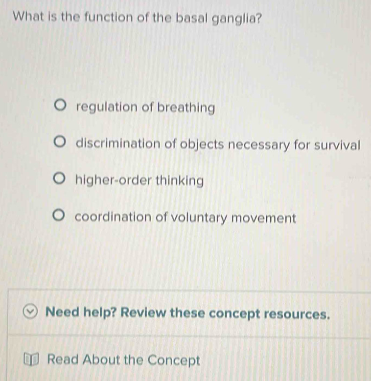 What is the function of the basal ganglia?
regulation of breathing
discrimination of objects necessary for survival
higher-order thinking
coordination of voluntary movement
Need help? Review these concept resources.
Read About the Concept