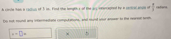 A circle has a radius of 3 in. Find the length s of the arc intercepted by a central angle of  π /3  radians. 
Do not round any intermediate computations, and round your answer to the nearest tenth.
s=□ in
×