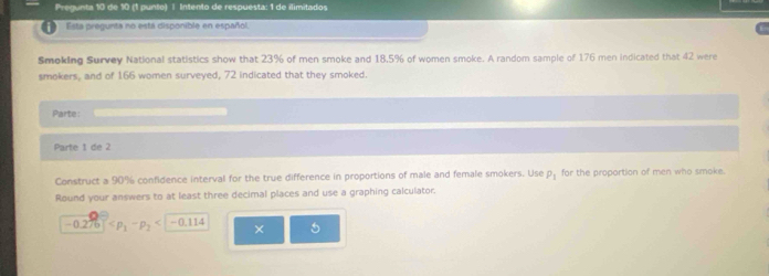 Pregunta 10 de 10 (1 punto) | Intento de respuesta: 1 de ilimitadas 
Esta pregunita no está disponible en español. 
Smoking Survey National statistics show that 23% of men smoke and 18,5% of women smoke. A random sample of 176 men indicated that 42 were 
smokers, and of 166 women surveyed, 72 indicated that they smoked. 
Parte: 
Parte 1 de 2 
Construct a 90% confidence interval for the true difference in proportions of male and female smokers. Use rho _1 for the proportion of men who smoke. 
Round your answers to at least three decimal places and use a graphing calculator.
-0.276 -0.114 × 5