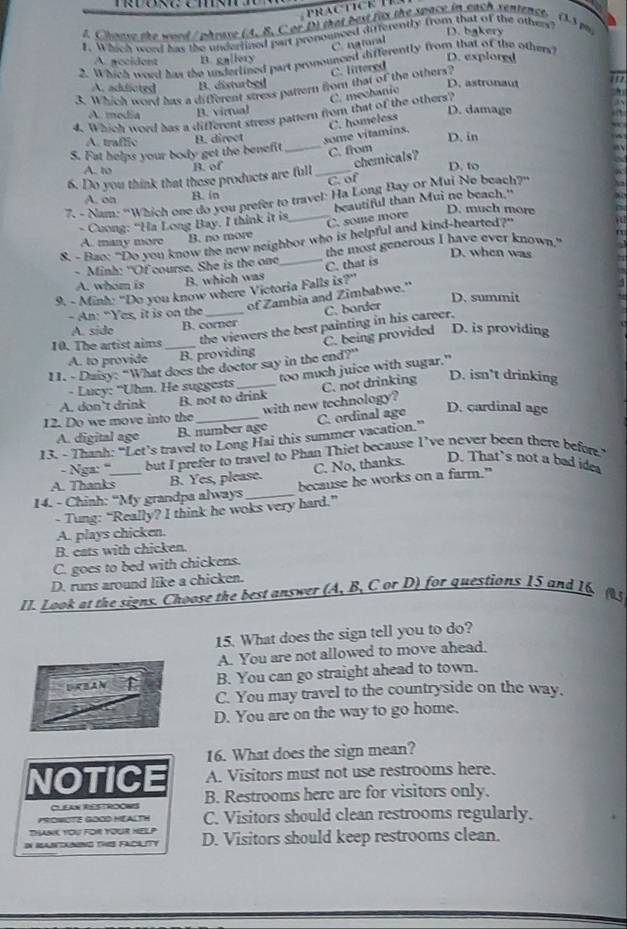Chease the word / phrave (A. B. C or D) that best fits the space in each sentepce. (35 mi
D. bakery
L. Which word has the underlined part pronounced differently from that of the others
C. ngtural
A. pecident B. gallery D. explorgd
2. Which word has the underlined part pronounced differently from that of the others?
C. littered
A. addicted B. disturbei D. astronau         
3. Which word has a different stress pattern from that of the others?
C. mechanic
A. media B. virtual D. damage
4. Which word has a different stress pattern from that of the others?
C. homeless
A. traffic
S. Fat helps your body get the benefit B. direct _some vítamins. D. in
chemicals?
A. to B. of C. from
6. Do you think that these products are full_ D. to
C. of
A. on B. in
7. - Nam: ''Which one do you prefer to travel: Ha Long Bay or Mui No beach?''
D. much more
- Cuong: “Ha Long Bay. I think it is _beautiful than Mui no beach."
C. some more
A. many more B. no more
8. - Bao: "Do you know the new neighbor who is helpful and kind-hearted?"
the most generous I have ever known."
- Minh: "Of course. She is the one_ C. that is D. when was
A. whom is B. which was
9. - Minh: "Do you know where Victoria Falls is?"
of Zambia and Zimbabwe."
D. summit
- An: "Yes, it is on the
C. border
A. side B. corner
10. The artist aims_ the viewers the best painting in his career.
C. being provided D. is providing
A. to provide B. providing
11. - Duisy: “What does the doctor say in the end?”
too much juice with sugar."
- Lucy: "Uhm. He suggests
D. isn’t drinking
A. don’t drink B. not to drink
12. Do we move into the _with new technology? C. not drinking
D. cardinal age
A. digital age B. number ago
13. - Thanh: “Let’s travel to Long Hai this summer vacation.” C. ordinal age
- Nga: ' but I prefer to travel to Phan Thiet because I’ve never been there befor."
A. Thanks B. Yes, please. C. No, thanks. D. That’s not a bad idea
14. - Chinh: “My grandpa always _because he works on a farm."
- Tung: “Really? I think he woks very hard.”
A. plays chicken.
B. eats with chicken.
C. goes to bed with chickens.
D. runs around like a chicken.
11. 1 ook at the signs. Choose the best answer (A, B, C or D) for questions 15 and 16. (
15. What does the sign tell you to do?
A. You are not allowed to move ahead.
URBAN ↑ B. You can go straight ahead to town.
C. You may travel to the countryside on the way,
D. You are on the way to go home.
16. What does the sign mean?
A. Visitors must not use restrooms here.
NOTICE B. Restrooms here are for visitors only.
CLEAN RESTROONIS
PROWOTE GOOD HEALTH C. Visitors should clean restrooms regularly.
THANK YoU FOR YOUR HELP
DN MANTAING THIS FACILITY D. Visitors should keep restrooms clean.