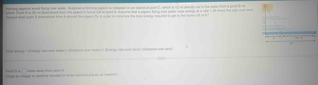 Heming pigeons avoid flying over water. Suppose a homing pigeon is released on an island at point C, which is 12 mi directly out in the water from a point B on 
shore. Point B is 26 mi downshore from the pigeon's home loft at point A. Assume that a pigeon flying over water uses energy at a rate 1.26 times the rate over land. 
Toward what point S downshore from A should the pigeon fly in order to minimize the total energy required to get to the home loft at A?
12
x 26-8
26
Tetal energy = (Energy rate over water) • (Distance over water)+ (Energy rate over land) • (Distance over land) 
Point S is □ miles away from point A. 
(Type an integer or decimal rounded to three decimal places as needed.)