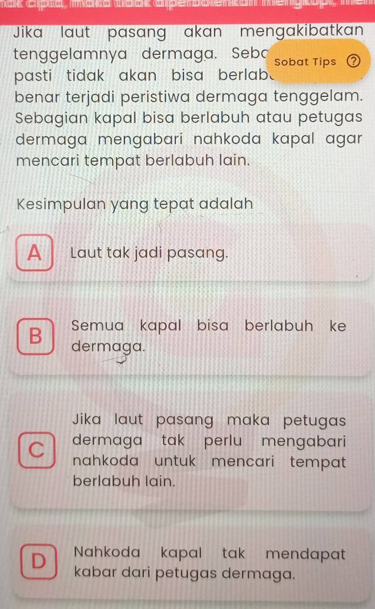 mak crbia, iaka mack alpembolenkam
Jika laut pasang akan mengakibatkan
tenggelamnya dermaga. Sebo Sobat Tips 0
pasti tidak akan bisa berlab.
benar terjadi peristiwa dermaga tenggelam.
Sebagian kapal bisa berlabuh atau petugas
dermaga mengabari nahkoda kapal agar 
mencari tempat berlabuh lain.
Kesimpulan yang tepat adalah
A _ Laut tak jadi pasang.
Semua kapal bisa berlabuh ke
B dermaga.
Jika laut pasang maka petugas
dermaga tak perlu mengabari
nahkoda untuk mencari tempat
berlabuh lain.
D Nahkoda kapal tak mendapat
kabar dari petugas dermaga.