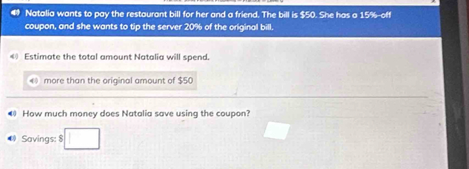 Natalia wants to pay the restaurant bill for her and a friend. The bill is $50. She has a 15% -off 
coupon, and she wants to tip the server 20% of the original bill. 
《 Estimate the total amount Natalia will spend. 
more than the original amount of $50
How much money does Natalia save using the coupon? 
《 Savings: $ □