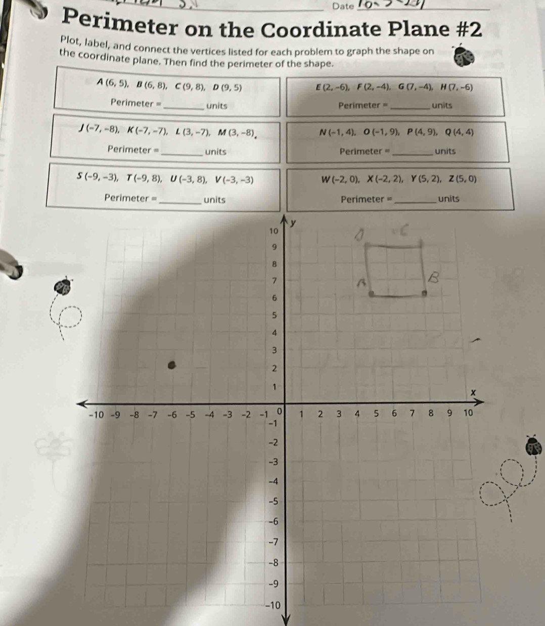 Date_ 
Perimeter on the Coordinate Plane #2 
Plot, label, and connect the vertices listed for each problem to graph the shape on 
the coordinate plane. Then find the perimeter of the shape.
A(6,5), B(6,8), C(9,8), D(9,5)
E(2,-6), F(2,-4), G(7,-4), H(7,-6)
Perimeter =_ units Perimeter = _units
J(-7,-8), K(-7,-7), L(3,-7), M(3,-8),
N(-1,4), O(-1,9), P(4,9), Q(4,4)
Perimeter = _units ==Perimeter == _units
S(-9,-3), T(-9,8), U(-3,8), V(-3,-3)
W(-2,0), X(-2,2), Y(5,2), Z(5,0)