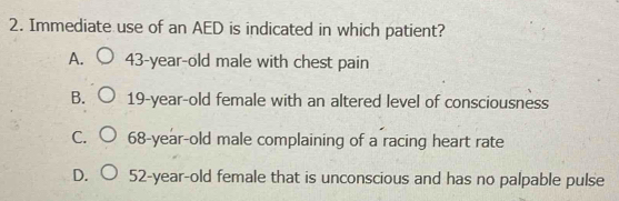 Immediate use of an AED is indicated in which patient?
A. 43-year-old male with chest pain
B. 19-year-old female with an altered level of consciousness
C. 68-year -old male complaining of a racing heart rate
D. 52-year -old female that is unconscious and has no palpable pulse