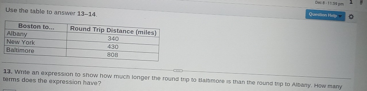 Dec 8 -11:59pm 1 
Use the table to answer 13-14. 
Question Help 
13. Write an expression to show how much longer the round trip to Baltimore is than the round trip to Albany. How many 
terms does the expression have?