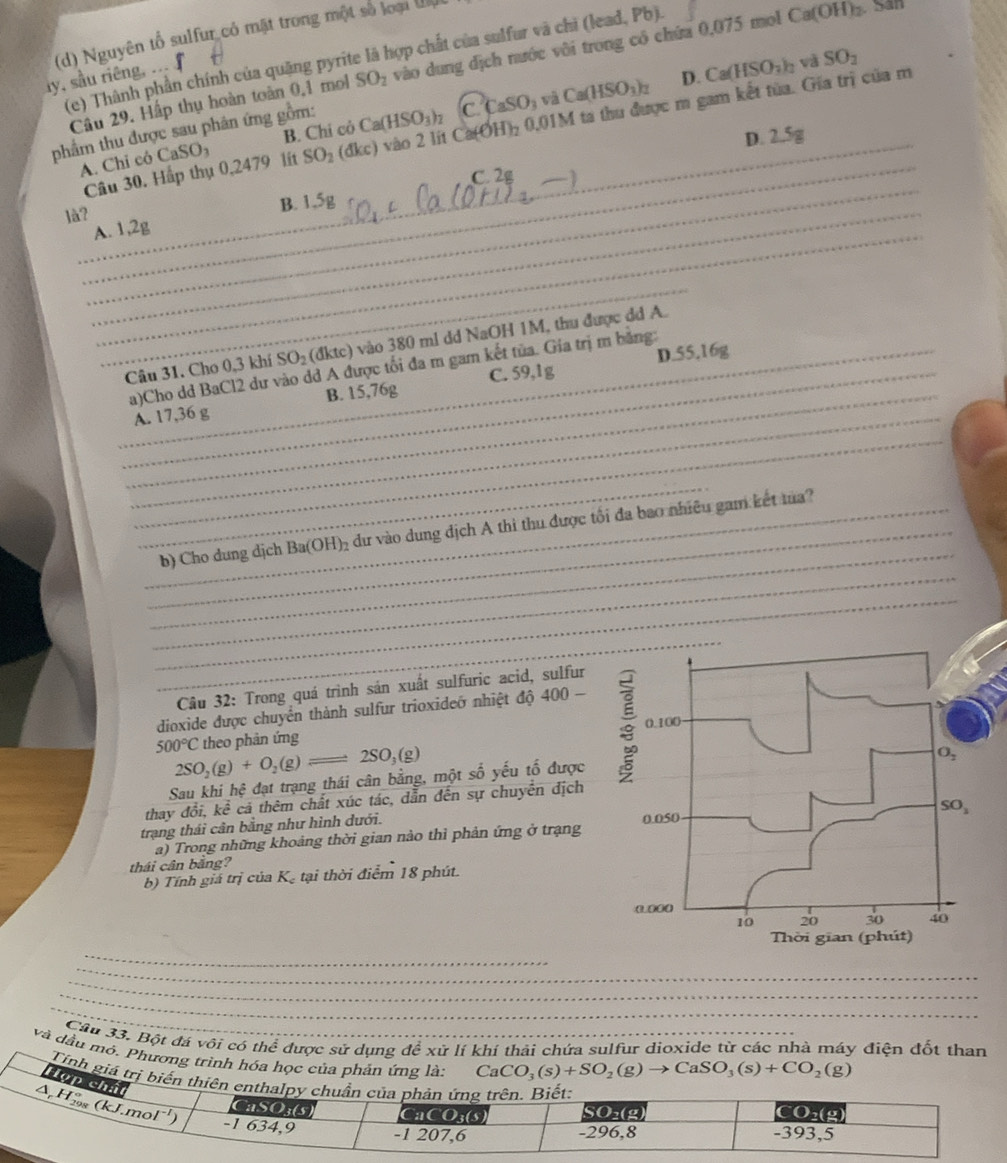 Nguyên tổ sulfur có mặt trong một số loại đa
(e) Thành phần chính của quặng pyrite là hợp chất của sulfur và chi (lead, Pb).
và SO_2
Câu 29. Hấp thụ hoàn toàn 0,1 mol SO_2 vào dung dịch nước vôi trong có chứa 0,075 mol Ca(OH)_2 San
ly, sầu riêng, ...
B. Chi cò Ca(HSO_3)_2 (C.CaSO_3vaCa(HSO_3)_2 D. Ca(HSO_3)_2
A. Chỉ có CaSO_3 lit SO_2 (đkc) và O 2 lt C (OH)_2 0,01M ta thu được m gam kết từa. Gia trì của m
phẩm thu được sau phân ứng gồm:
2.5g
_D. 2.
_
_Câu 30. Hấp thụ 0,2479
C. 2
là?_
B. 1,5g
A. 1,2g
_
_Câu 31. Cho 0,3 khí SO_2( dktc) vào 380 ml dd NaOH 1M, thu được dd A.
_a)Cho dd BaCl2 dư vào dd A được tối đa m gam kết tủa. Gia trị m bằng: D.55,16g
_
_A. 17,36 g B. 15,76g C. 59,1g
_
_
_
_
__b) Cho dung dịch Ba(OH)_2 dư vào dung địch A thì thu được tối đa bao nhiều gam kết ma?
_
_
Câu 32: Trong quá trình sán xuất sulfuric acid, sulfur
dioxide được chuyển thành sulfur trioxideớ nhiệt độ 400
500°C theo phản ứng
2SO_2(g)+O_2(g)leftharpoons 2SO_3(g)
Sau khi hệ đạt trạng thái cân bằng, một số yếu tố được
thav đ vector Oi,khat e cả thêm chất xúc tác, dẫn đến sự chuyển địch
trạng thái cần bằng như hình dưới. 
a) Trong những khoảng thời gian nào thì phản ứng ở trạng
thái cân bằng?
b) Tính giá trị của Kạ tại thời điểm 18 phút.
_
_
_
_
_
Cầu 33. Bột đá vôi có thể được sử dụng để xử lí khỉ thải chứa sulfur dioxide từ các nhà máy điện đốt than
và dầu mô. Phương trình hóa học của phản ứng là:
CaCO_3(s)+SO_2(g)to CaSO_3(s)+CO_2(g)
Tính giá trị biển t
Hợp