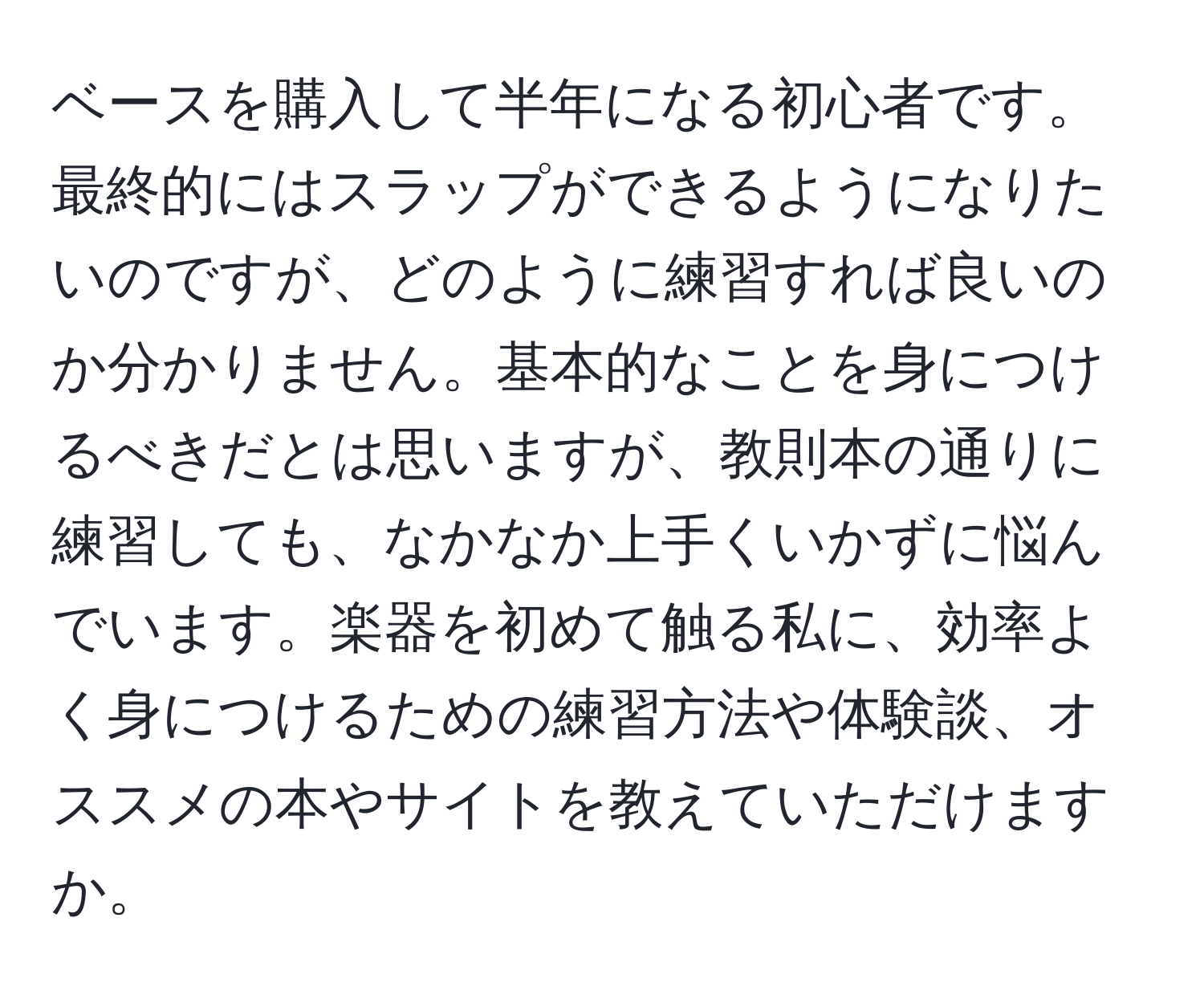 ベースを購入して半年になる初心者です。最終的にはスラップができるようになりたいのですが、どのように練習すれば良いのか分かりません。基本的なことを身につけるべきだとは思いますが、教則本の通りに練習しても、なかなか上手くいかずに悩んでいます。楽器を初めて触る私に、効率よく身につけるための練習方法や体験談、オススメの本やサイトを教えていただけますか。