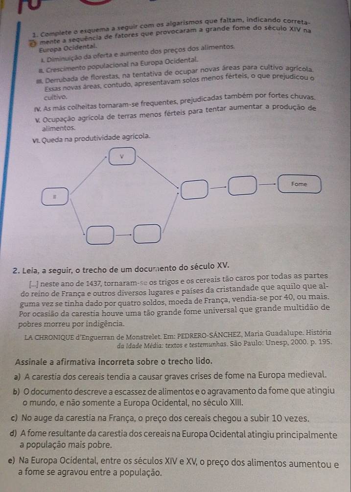 Complete o esquema a seguir com os algarismos que faltam, indicando correta-
mente a sequência de fatores que provocaram a grande fome do século XIV na
Europa Ocidental.
I. Diminuição da oferta e aumento dos preços dos alimentos.
#. Crescimento populacional na Europa Ocidental.
III. Derrubada de florestas, na tentativa de ocupar novas áreas para cultivo agrícola.
Essas novas áreas, contudo, apresentavam solos menos férteis, o que prejudicou o
cultivo.
IV. As más colheitas tornaram-se frequentes, prejudicadas também por fortes chuvas,
V. Ocupação agrícola de terras menos férteis para tentar aumentar a produção de
alimentos.
VI. Queda na produtividade agrícola.
2. Leia, a seguir, o trecho de um documento do século XV.
[d] neste ano de 1437, tornaram-se os trigos e os cereais tão caros por todas as partes
do reino de França e outros diversos lugares e países da cristandade que aquilo que al-
guma vez se tinha dado por quatro soldos, moeda de França, vendia-se por 40, ou mais.
Por ocasião da carestia houve uma tão grande fome universal que grande multidão de
pobres morreu por indigência.
LA CHRONIQUE d'Enguerran de Monstrelet. Em: PEDRERO-SÁNCHEZ, Maria Guadalupe. História
da Idade Média: textos e testemunhas. São Paulo: Unesp, 2000. p. 195.
Assinale a afirmativa incorreta sobre o trecho lido.
a) A carestia dos cereais tendia a causar graves crises de fome na Europa medieval.
b) O documento descreve a escassez de alimentos e o agravamento da fome que atingiu
o mundo, e não somente a Europa Ocidental, no século XIII.
c) No auge da carestia na França, o preço dos cereais chegou a subir 10 vezes.
d) A fome resultante da carestia dos cereais na Europa Ocidental atingiu principalmente
a população mais pobre.
e) Na Europa Ocidental, entre os séculos XIV e XV, o preço dos alimentos aumentou e
a fome se agravou entre a população.