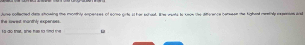 Select the corfrect answer from the drop-down meng. 
June collected data showing the monthly expenses of some girls at her school. She wants to know the difference between the highest monthly expenses and 
the lowest monthly expenses. 
To do that, she has to find the θ.